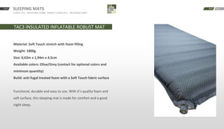 SLEEPING MATS
CLOSED CELL · INFLATABLE COMBI · ROBUST CLOSED CELL · INFLATABLE LIGHT
START BACKNEXT
TAC3 INSULATED INFLATABLE ROBUST MAT
Material: Soft Touch stretch with foam filling
Weight: 1800g
Size: 0,63m x 1,94m x 4,5cm
Available colors: Olive/Grey (contact for optional colors and
minimum quantity)
Build: anti-fugal treated foam with a Soft Touch fabric surface
Functional, durable and easy to use. With it’s quality foam and
soft surface, this sleeping mat is made for comfort and a good
night sleep.
 