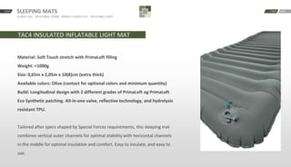 SLEEPING MATS
CLOSED CELL · INFLATABLE COMBI · ROBUST CLOSED CELL · INFLATABLE LIGHT
START BACKNEXT
TAC4 INSULATED INFLATABLE LIGHT MAT
Material: Soft Touch stretch with PrimaLoft filling
Weight: <1000g
Size: 0,65m x 2,05m x 10(8)cm (extra thick)
Available colors: Olive (contact for optional colors and minimum quantity)
Build: Longitudinal design with 2 different grades of PrimaLoft og PrimaLoft
Eco Synthetic patching. All-in-one valve, reflective technology, and hydrolysis
resistant TPU.
Tailored after specs shaped by Special Forces requirements, this sleeping mat
combines vertical outer channels for optimal stability with horizontal channels
in the middle for optimal insulation and comfort. Easy to insulate, and easy to
use.
 