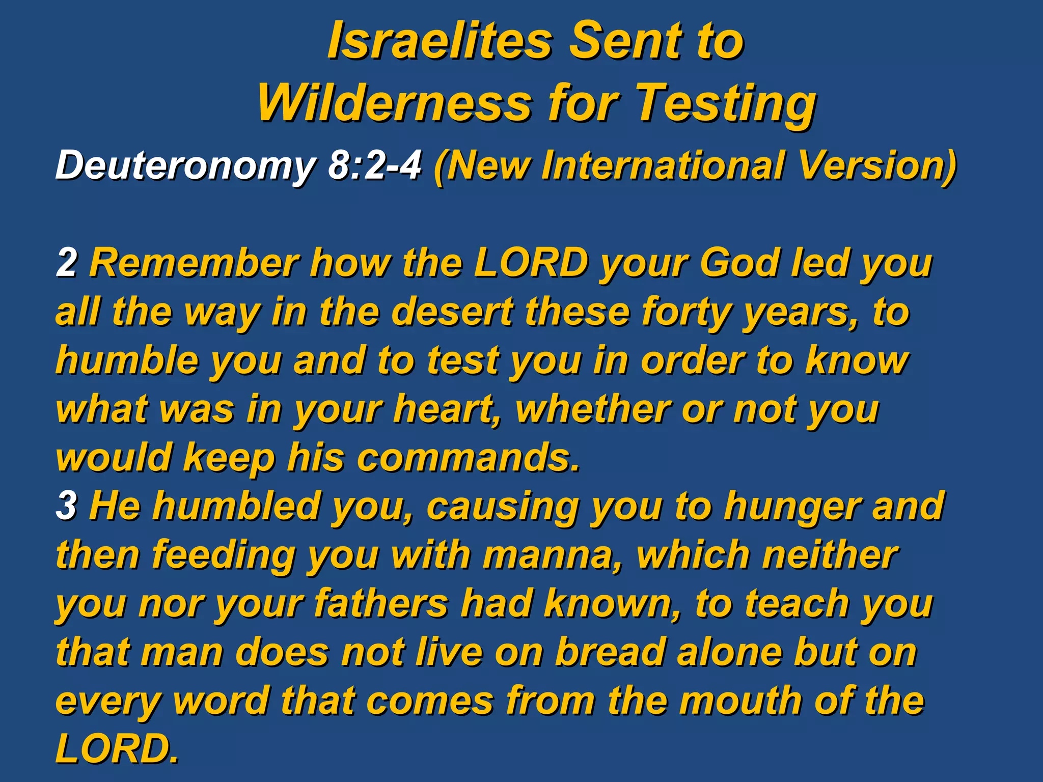 Deuteronomy 8:2-4  (New International Version) 2  Remember how the LORD your God led you all the way in the desert these forty years, to humble you and to test you in order to know what was in your heart, whether or not you would keep his commands.  3  He humbled you, causing you to hunger and then feeding you with manna, which neither you nor your fathers had known, to teach you that man does not live on bread alone but on every word that comes from the mouth of the LORD.  Israelites Sent to Wilderness for Testing 