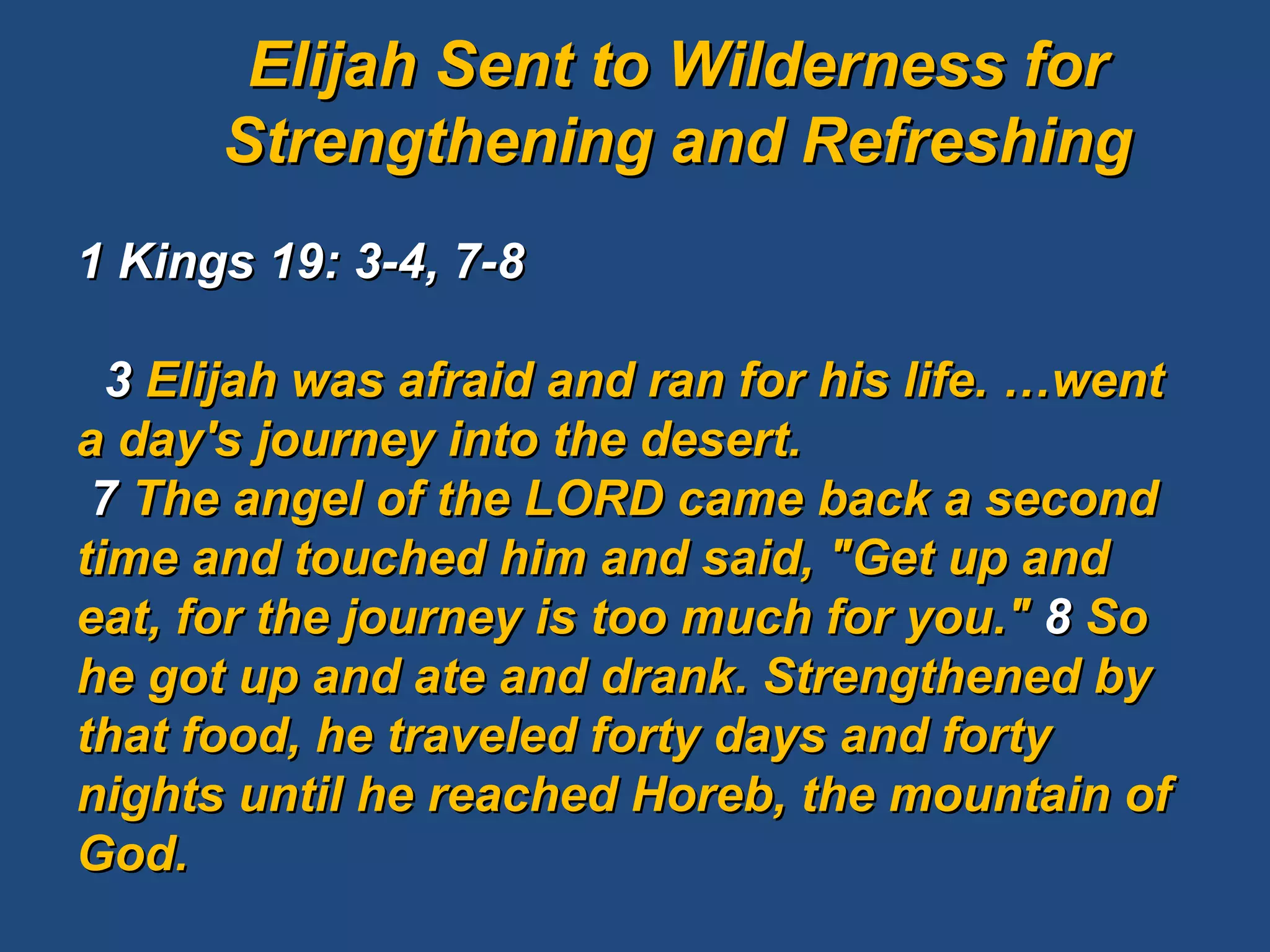 1 Kings 19: 3-4, 7-8     3  Elijah was afraid and ran for his life. …went a day's journey into the desert.  7  The angel of the LORD came back a second time and touched him and said, "Get up and eat, for the journey is too much for you."  8  So he got up and ate and drank. Strengthened by that food, he traveled forty days and forty nights until he reached Horeb, the mountain of God. Elijah Sent to Wilderness for Strengthening and Refreshing 