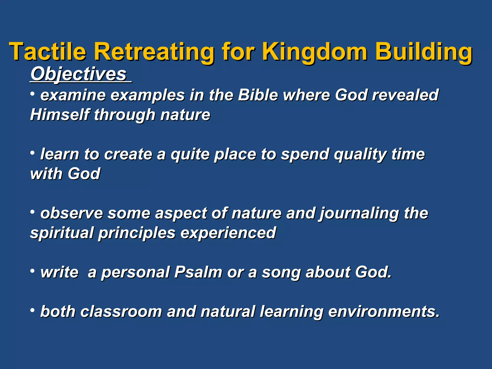 Objectives  examine examples in the Bible where God revealed Himself through nature  learn to create a quite place to spend quality time with God  observe some aspect of nature and journaling the spiritual principles experienced write  a personal Psalm or a song about God. both classroom and natural learning environments. Tactile Retreating for Kingdom Building 