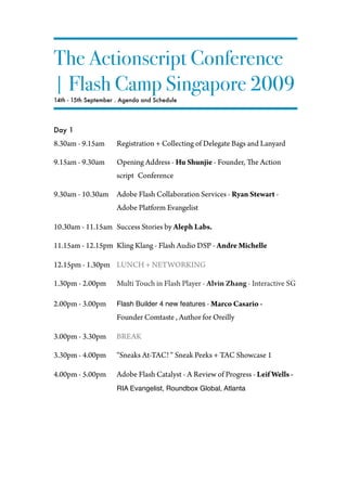 The Actionscript Conference
| Flash Camp Singapore 2009
14th - 15th September . Agenda and Schedule




Day 1
8.30am - 9.15am       Registration + Collecting of Delegate Bags and Lanyard

9.15am - 9.30am       Opening Address - Hu Shunjie - Founder,      e Action
                      script Conference

9.30am - 10.30am      Adobe Flash Collaboration Services - Ryan Stewart -
                      Adobe Platform Evangelist

10.30am - 11.15am Success Stories by Aleph Labs.

11.15am - 12.15pm Kling Klang - Flash Audio DSP - Andre Michelle

12.15pm - 1.30pm LUNCH + NETWORKING

1.30pm - 2.00pm       Multi Touch in Flash Player - Alvin Zhang - Interactive SG

2.00pm - 3.00pm       Flash Builder 4 new features - Marco Casario -
                      Founder Comtaste , Author for Oreilly

3.00pm - 3.30pm       BREAK

3.30pm - 4.00pm       “Sneaks At-TAC! “ Sneak Peeks + TAC Showcase 1

4.00pm - 5.00pm       Adobe Flash Catalyst - A Review of Progress - Leif Wells -
                      RIA Evangelist, Roundbox Global, Atlanta
 