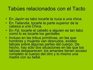 Tabúes relacionados con el Tacto En  Japón  es tabú tocarle la nuca a una chica. En  Tailandia , tocarle la parte superior de la cabeza a una Chica. En  Fiji , tocarle el cabello a alguien es tan tabú como lo es tocarle los genitales  Incluso en las tribus primitivas, en las que hombres y mujeres van desnudos, existen tabúes sobre algunas partes del cuerpo. De hecho, hay sólo dos situaciones en las que los tabúes desaparecen: los amantes tienen acceso completo al cuerpo del otro y lo mismo una madre con su bebé. 