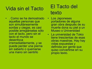 Vida sin el Tacto . Como se ha demostrado aquellas personas que son simultáneamente sordas y ciegas, es casi posible arreglárselas sólo con el tacto, pero sin el tacto el mundo se desenfoca irremediablemente, y se puede perder una pierna sin saberlo o quemarse una mano sin sentirlo  Los Japoneses portadores de alguna gran obra después de su muerte dona su piel a un Museo o Universidad La universidad de Tokio tiene trescientas de esas obras maestras. Hay hay vidas expuestas y definida por gente que quiso convertirse en su propio texto. El Tacto del texto 