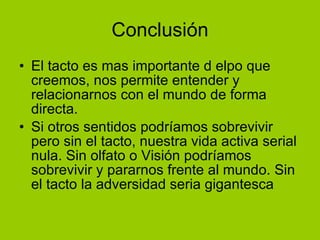 Conclusión El tacto es mas importante d elpo que creemos, nos permite entender y relacionarnos con el mundo de forma directa. Si otros sentidos podríamos sobrevivir pero sin el tacto, nuestra vida activa serial nula. Sin olfato o Visión podríamos sobrevivir y pararnos frente al mundo. Sin el tacto la adversidad seria gigantesca 