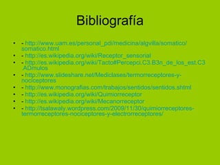 Bibliografía -  http:// www.uam.es / personal_pdi /medicina/ algvilla / somatico / somatico.html -  http:// es.wikipedia.org / wiki / Receptor_sensorial -  http:// es.wikipedia.org / wiki / Tacto#Percepci.C3 .B3n_ de_los_est.C3 . ADmulos   -  http:// www.slideshare.net / Mediclases / termorreceptores -y- nociceptores -  http:// www.monografias.com /trabajos/sentidos/ sentidos.shtml -  http:// es.wikipedia.org / wiki /Quimiorreceptor -  http:// es.wikipedia.org / wiki / Mecanorreceptor -  http:// tsalawaly.wordpress.com /2009/11/30/quimiorreceptores- termorreceptores - nociceptores -y- electrorreceptores / 