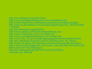 http:// es.wikipedia.org / wiki /Tacto http:// www.portalplanetasedna.com.ar /sentido4.htm http:// www.slideshare.net / isabelvazquez /los-sentidos-el-tacto http:// www.pulevasalud.com / ps / subcategoria.jsp?ID_CATEGORIA =100289 http:// es.wikipedia.org / wiki /Piel http:// www.lapiel.com / frontend / lapiel / base.php http:// www.botanical - online.com / piel.htm http:// www.portalplanetasedna.com.ar / piel.htm http:// www.nlm.nih.gov / medlineplus / spanish / skinconditions.html http:// es.wikipedia.org / wiki / Corp%C3 % BAsculos_de_Pacini http://todo-en- salud.com /glosario-medico/ corpusculos -de- pacini http:// www.lookfordiagnosis.com / mesh_info.php?term = Corp%C3 % BAsculos +De+ Pacini&lang =2 http:// es.wikipedia.org / wiki / Terminaci%C3 %B3n_ nerviosa_de_Merkel   