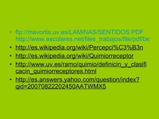 ftp://mavortis.uv.es/LAMINAS/SENTIDOS.PDF http://www.escolares.net/files_trabajos/file/pdf/biologia/corpusculos_de_pacini.pdf http://es.wikipedia.org/wiki/Percepci%C3%B3n http://es.wikipedia.org/wiki/Quimiorreceptor http://www.uv.es/ramo/quimio/definicin_y_clasificacin_quimiorreceptores.html http://es.answers.yahoo.com/question/index?qid=20070822202450AATWMX5 