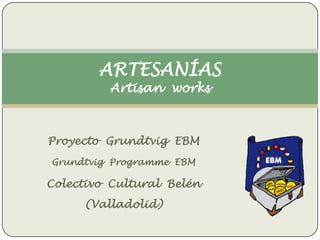ARTESANÍAS
Artisan works

Proyecto Grundtvig EBM
Grundtvig Programme EBM

Colectivo Cultural Belén
(Valladolid)

 