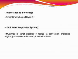 Generador de alto voltaje
•Alimentar el tubo de Rayos X
DAS (Data Acquisition System)
•Muestrea la señal eléctrica y realiza la conversión analógica-
digital, para que el ordenador procese los datos.
 