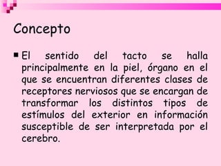 Concepto El sentido del tacto se halla principalmente en la piel, órgano en el que se encuentran diferentes clases de receptores nerviosos que se encargan de transformar los distintos tipos de estímulos del exterior en información susceptible de ser interpretada por el cerebro. 