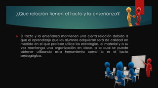 ¿Qué relación tienen el tacto y la enseñanza?
 El tacto y la enseñanza mantienen una cierta relación debido a
que el aprendizaje que los alumnos adquieran será de calidad en
medida en el que profesor utilice las estrategias, el material y a su
vez mantenga una organización en clase, a la cual se puede
obtener utilizando esta herramienta como lo es el tacto
pedagógico.
 