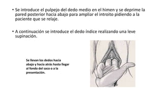 • Se introduce el pulpejo del dedo medio en el himen y se deprime la
pared posterior hacia abajo para ampliar el introito pidiendo a la
paciente que se relaje.
• A continuación se introduce el dedo índice realizando una leve
supinación.
Se llevan los dedos hacia
abajo y hacia atrás hasta llegar
al fondo del saco o a la
presentación.
 