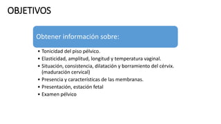 OBJETIVOS
Obtener información sobre:
• Tonicidad del piso pélvico.
• Elasticidad, amplitud, longitud y temperatura vaginal.
• Situación, consistencia, dilatación y borramiento del cérvix.
(maduración cervical)
• Presencia y características de las membranas.
• Presentación, estación fetal
• Examen pélvico
 