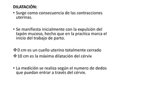 DILATACIÓN:
• Surge como consecuencia de las contracciones
uterinas.
• Se manifiesta inicialmente con la expulsión del
tapón mucoso, hecho que en la practica marca el
inicio del trabajo de parto.
0 cm es un cuello uterino totalmente cerrado
10 cm es la máxima dilatación del cérvix
• La medición se realiza según el numero de dedos
que puedan entrar a través del cérvix.
 