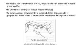  Se realiza con la mano más diestra, enguantada con adecuada asepsia
y lubricación.
 Es unimanual y bidigital (dedos medio e índice).
 Se debe conocer previamente la longitud de los dedos desde el
pulpejo del índice hasta la articulación metacarpo-falángica del índice.
Atención eficiente del parto 2da edición. Capitulo II.
 