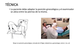 • La paciente debe adoptar la posición ginecológica y el examinador
se ubica entre las piernas de la misma.
TÉCNICA
Mujer en posición ginecológica, tomado de O Rigol, obstetricia y ginecología, tomo I, 1ra. ed
 