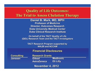 Embargoed for 6:02pm PT, Sunday, Nov. 4               LBCT-02- D. Mark - TACT QofL




                  Quality of Life Outcomes:
             The Trial to Assess Chelation Therapy
                            Daniel B. Mark, MD, MPH
                                Professor of Medicine
                            Director, Outcomes Research
                           Duke University Medical Center
                           Duke Clinical Research Institute
                                          e
                          On behalf of the TACT Quality of Life
                    (QOL) Research Team and the TACT Investigators

                         TACT Research Program supported by
                                 NHLBI and NCCAM

                              Financial Disclosures
        Consulting            Research Grants
        Janssen               Gilead          Medtronic
                              AstraZeneca     Eli Lilly

                                November 4, 2012
                                            2
 
