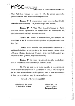 Este documento é cópia do original assinado digitalmente por EDUARDO SENS DOS SANTOS. Para conferir o original, acesse o site http://www.mp.sc.gov.br, informe o processo 08.2014.00349690-6 e o 
código 55F500. 
fls. 97 
2ª Promotoria de Justiça da Comarca de Xanxerê 
Militar Rodoviária Estadual no prazo de 48h. Os demais documentos 
apreendidos foram todos devolvidos ao compromissário. 
Cláusula 4ª - O compromissário pagará compensação ambiental, 
4 
em trinta dias no valor de R$ 1.500,00 à Associação Arne Johnson; 
Cláusula 5ª - A Polícia Militar Rodoviária Estadual e a Polícia 
Rodoviária Federal apresentarão os comprovantes de cumprimento das 
cláusulas ao Ministério Público, no prazo de 60 dias; 
Cláusula 6ª - Incidirão os compromissários, solidariamente, em 
multa de R$ 10.000,00 em caso de descumprimento de qualquer das cláusulas 
deste TAC; 
Cláusula 7ª - O Ministério Público apresentará o presente TAC à 
homologação judicial e se compromete a não adotar qualquer medida judicial 
coletiva ou individual, de natureza civil, contra os compromissários, desde que 
cumpridos os itens ajustados, no prazo estabelecido; 
Cláusula 8ª - As multas eventualmente aplicadas reverterão em 
favor do Fundo Estadual de Reconstituição dos Bens Lesados. 
Dito isto, por estarem as partes ajustadas e compromissadas, 
firmam o Termo de Compromisso de Ajustamento de Conduta em 2 (duas) vias, 
que terá eficácia de título executivo extrajudicial a partir da data da assinatura e 
de título executivo judicial a partir da homologação pelo Juízo. 
Xanxerê, 17 de novembro de 2014 
Eduardo Sens dos Santos 
Promotor de Justiça 
Truck Tronic Ltda. 
Rodrigo Soffiatti 
Compromissário 
