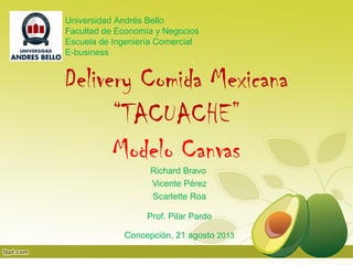 Delivery Comida Mexicana
“TACUACHE”
Modelo Canvas
Richard Bravo
Vicente Pérez
Scarlette Roa
Prof. Pilar Pardo
Concepción, 21 agosto 2013
Universidad Andrés Bello
Facultad de Economía y Negocios
Escuela de Ingeniería Comercial
E-business
 