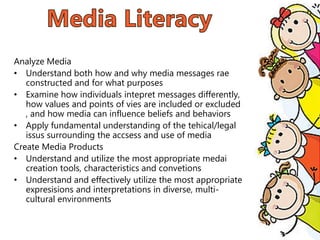 Analyze Media
• Understand both how and why media messages rae
constructed and for what purposes
• Examine how individuals intepret messages differently,
how values and points of vies are included or excluded
, and how media can influence beliefs and behaviors
• Apply fundamental understanding of the tehical/legal
issus surrounding the accsess and use of media
Create Media Products
• Understand and utilize the most appropriate medai
creation tools, characteristics and convetions
• Understand and effectively utilize the most appropriate
expresisions and interpretations in diverse, multi-
cultural environments
 