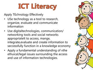 Apply TEchnology Effectively
• USe technology as a tool to research,
organize, evaluate and communicate
information
• Use digitaltechnologies, communication/
networking tools and social networks
appropriatelt to access, mange,
integrate,evaluate and create information to
seccessfully function in a knowledge economy
• Apply a fundamental understanding of vthe
ethuical/legal issues surrounding the access
and use of information technologies.
 