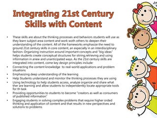 • These skills are about the thinking processes and behaviors students will use as
they learn subject area content and work woth others to deepen their
understanding of the content. All of the frameworks emphasize the need to
ground 21st century skills in core content, an expecially in an interdisciplinary
fashion. Organizing instruction around important concepts and “big ideas”
helps students create conceptual structures for stiring,retrieving and using
information in anew and unanticipated ways. As the 21st century skills are
integrated into content, come key design principles include:
• Connecting the content knowledge to real-world applications and problem
situations
• Emphasizing deep understanding of the learning
• Help Students understand and monitor the thinking processes they are using
• Using technology to help students access, analyze organize and share what
ther are learning and allow students to independentky locate appropriate tools
for th task
• Providing opportunities to students to become “creators as well as consumers
of published information”
• Engaging students in solving complex problems that require higher orded
thinking and application of content and that results in new perspectives and
solutions to problems
 