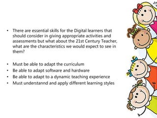 • There are essential skills for the Digital learners that
should consider in giving appropriate activities and
assessments but what about the 21st Century Teacher,
what are the characteristics we would expect to see in
them?
• Must be able to adapt the curriculum
• Be able to adapt software and hardware
• Be able to adapt to a dynamic teaching experience
• Must understannd and apply different learning styles
 