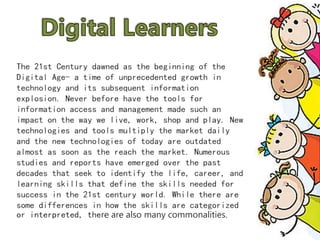 The 21st Century dawned as the beginning of the
Digital Age- a time of unprecedented growth in
technology and its subsequent information
explosion. Never before have the tools for
information access and management made such an
impact on the way we live, work, shop and play. New
technologies and tools multiply the market daily
and the new technologies of today are outdated
almost as soon as the reach the market. Numerous
studies and reports have emerged over the past
decades that seek to identify the life, career, and
learning skills that define the skills needed for
success in the 21st century world. While there are
some differences in how the skills are categorized
or interpreted, there are also many commonalities.
 