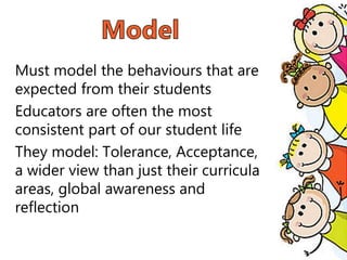 Must model the behaviours that are
expected from their students
Educators are often the most
consistent part of our student life
They model: Tolerance, Acceptance,
a wider view than just their curricula
areas, global awareness and
reflection
 