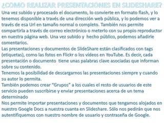 ¿COMO REALIZAR PRESENTACIONES EN SLIDESHARE?Una vez subido y procesado el documento, lo convierte en formato flash, y lo tenemos disponible a través de una dirección web pública, y lo podemos ver a través de esa Url en tamaño normal o completo. También nos permite compartirla a través de correo electrónico o meterlo con su propio reproductor en nuestra página web. Una vez subido y  hecho público, podemos añadirle comentarios. Las presentaciones y documentos de SlideShare están clasificados con tags (etiquetas), como las fotos en Flickr o los vídeos en YouTube. Es decir, cada presentación o documento  tiene unas palabras clave asociadas que informan sobre su contenido.Tenemos la posibilidad de descargarnos las presentaciones siempre y cuando su autor lo permita.También podemos crear “Grupos” a los cuales el resto de usuarios de este servicio pueden suscribirse y enviar presentaciones acerca de un tema determinadoNos permite importar presentaciones y documentos que tengamos alojados en nuestro Google Docs a nuestra cuanta en Slideshare. Sólo nos pedirán que nos autentifiquemos con nuestro nombre de usuario y contraseña de Google. 