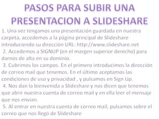 PASOS PARA SUBIR UNA PRESENTACION A SLIDESHARE1. Una vez tengamos una presentación guardada en nuestra carpeta, accedemos a la página principal de Slideshare introduciendo su dirección URL: http://www.slideshare.net  2. Accedemos a SIGNUP (en el margen superior derecho) para darnos de alta en su dominio. 3. Cubrimos los campos. En el primero introducimos la dirección de correo mail que tenemos. En el último aceptamos las condiciones de uso y privacidad , y pulsamos en Sign Up. 4. Nos dan la bienvenida a Slideshare y nos dicen que tenemos que abrir nuestra cuenta de correo mail y en ella leer el mensaje que nos envían.  5. Al entrar en nuestra cuenta de correo mail, pulsamos sobre el correo que nos llegó de Slideshare