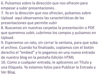 6. Pulsamos sobre la dirección que nos ofrecen para empezar a subir presentaciones. 7. Ya en la dirección que nos ofrecían, pulsamos sobre Upload aquí observamos las características de las presentaciones que permite subir8. Buscamos en nuestras carpetas la presentación o PDF que queremos subir, cubrimos los campos y pulsamos en Upload. 9. Esperamos un rato, sin cerrar la ventana, para que suba el archivo. Cuando ha finalizado, copiamos con el botón derecho el “embed” y lo pegamos en una nueva entrada de nuestro blog en la pestaña Edición HTML10. Como a cualquier entrada, le aplicamos un Título y una Etiqueta. Ya estamos listos para Publicar la Entrada y Ver Blog. 