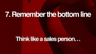 7. Remember the bottom line
Think like a sales person…

 
