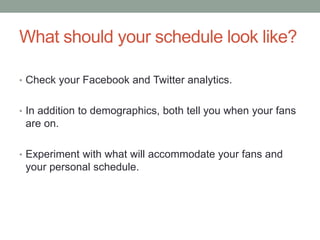 What should your schedule look like?
• Check your Facebook and Twitter analytics.
• In addition to demographics, both tell you when your fans
are on.
• Experiment with what will accommodate your fans and
your personal schedule.
 