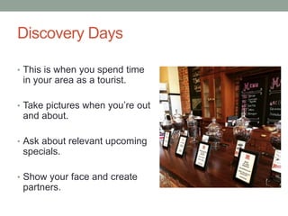 Discovery Days
• This is when you spend time
in your area as a tourist.
• Take pictures when you’re out
and about.
• Ask about relevant upcoming
specials.
• Show your face and create
partners.
 