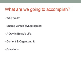 What are we going to accomplish?
• Who am I?
• Shared versus owned content
• A Day in Betsy’s Life
• Content & Organizing It
• Questions
 