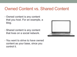 Owned Content vs. Shared Content
• Owned content is any content
that you host. For an example, a
blog.
• Shared content is any content
that lives on a social network.
• You want to strive to have owned
content as your base, since you
control it.
 