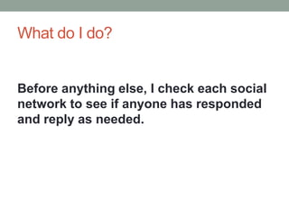 What do I do?
Before anything else, I check each social
network to see if anyone has responded
and reply as needed.
 