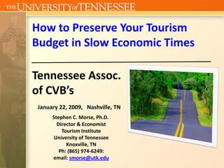 How to Preserve Your Tourism 
Budget in Slow Economic Times

Tennessee Assoc. 
of CVB’s
 January 22, 2009,   Nashville, TN
      Stephen C. Morse, Ph.D.
        Director & Economist 
          Tourism Institute
      University of Tennessee
            Knoxville, TN
         Ph: (865) 974‐6249:              
      email: smorse@utk.edu
 