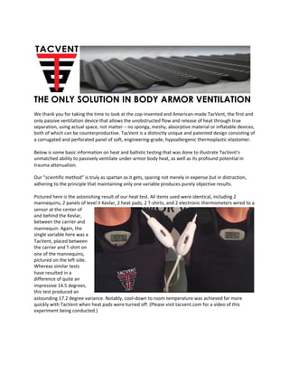 THE ONLY SOLUTION IN BODY ARMOR VENTILATION
	
We	thank	you	for	taking	the	time	to	look	at	the	cop-invented	and	American-made	TacVent,	the	first	and	
only	passive	ventilation	device	that	allows	the	unobstructed	flow	and	release	of	heat	through	true	
separation,	using	actual	space,	not	matter	–	no	spongy,	meshy,	absorptive	material	or	inflatable	devices,	
both	of	which	can	be	counterproductive.	TacVent	is	a	distinctly	unique	and	patented	design	consisting	of	
a	corrugated	and	perforated	panel	of	soft,	engineering-grade,	hypoallergenic	thermoplastic	elastomer.	
	
Below	is	some	basic	information	on	heat	and	ballistic	testing	that	was	done	to	illustrate	TacVent’s	
unmatched	ability	to	passively	ventilate	under-armor	body	heat,	as	well	as	its	profound	potential	in	
trauma	attenuation.		
	
Our	“scientific	method”	is	truly	as	spartan	as	it	gets,	sparing	not	merely	in	expense	but	in	distraction,	
adhering	to	the	principle	that	maintaining	only	one	variable	produces	purely	objective	results.		
	
Pictured	here	is	the	astonishing	result	of	our	heat	test.	All	items	used	were	identical,	including	2	
mannequins,	2	panels	of	level	II	Kevlar,	2	heat	pads,	2	T-shirts,	and	2	electronic	thermometers	wired	to	a	
sensor	at	the	center	of	
and	behind	the	Kevlar,	
between	the	carrier	and	
mannequin.	Again,	the	
single	variable	here	was	a	
TacVent,	placed	between	
the	carrier	and	T-shirt	on	
one	of	the	mannequins,	
pictured	on	the	left	side.	
Whereas	similar	tests	
have	resulted	in	a	
difference	of	quite	an	
impressive	14.5	degrees,	
this	test	produced	an	
astounding	17.2	degree	variance.	Notably,	cool-down	to	room	temperature	was	achieved	far	more	
quickly	with	TacVent	when	heat	pads	were	turned	off.	(Please	visit	tacvent.com	for	a	video	of	this	
experiment	being	conducted.)	
	
 