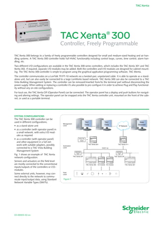 03-00003-02-en
TAC Xenta
TAC Xenta®
300
Controller, Freely Programmable
TAC Xenta 300 belongs to a family of freely programmable controllers designed for small and medium-sized heating and air han-
dling systems. A TAC Xenta 300 controller holds full HVAC functionality in­cluding control loops, curves, time control, alarm han-
dling, etc.
Two different I/O configurations are available in the TAC Xenta 300 series controllers, which includes the TAC Xenta 301 and TAC
Xenta 302. If required, separate I/O modules may be added. Both the controllers and I/O modules are designed for cabinet mount-
ing. The TAC Xenta 300 controller is simple to program using the graphical application programming software, TAC Menta.
The controller communicates on a LonTalk TP/FT-10 network via a twisted-pair, unpolarized cable. It is able to operate as a stand-
alone unit, but can also easily be connected to a large LonWorks based network. TAC Xenta 300 can also be connected to a TAC
Vista Building Management System. The controller can be removed/inserted from/to the terminal part without disconnecting the
power supply. When adding or replacing a controller it’s also possible to pre-configure it in order to achieve Plug and Play functional-
ity without any on-site configurations.
For local use, the TAC Xenta OP (Operator Panel) can be connected. The operator panel has a display and push buttons for navigat-
ing and altering settings. The operator panel can be snapped onto the TAC Xenta controller unit, mounted on the front of the cabi-
net, or used as a portable terminal.
System Configurations
The TAC Xenta 300 controller can be
used in different configurations;
•	 as a stand-alone unit
•	 as a controller (with operator panel) in
a small network, with extra I/O mod-
ules as required
•	 as a controller (with operator panel)  
and other equipment in a full net-
work with suitable adapters, possibly
connected to a TAC Vista Building
Management System
Fig. 1 shows an example of TAC Xenta
network configuration.
Sensors and actuators on the field level
are mostly connected to the conventional
inputs/outputs of the controllers or I/O-
modules.
Some external units, however, may con-
nect directly to the network to commu-
nicate input/output data, using Standard
Network Variable Types (SNVTs).
Figure 1
k
TAC
Vista
TAC
Vista
Web
Browser
IP Network
orPCLTA
Card
TAC Xenta 901 TAC Xenta 511
+ -
TP/FT-10
TAC Xenta OPTAC Xenta OP
Management
Level
Automation
Level
Field
Level
I/O moduleI/O moduleTAC Xenta 302 TAC Xenta 301
 