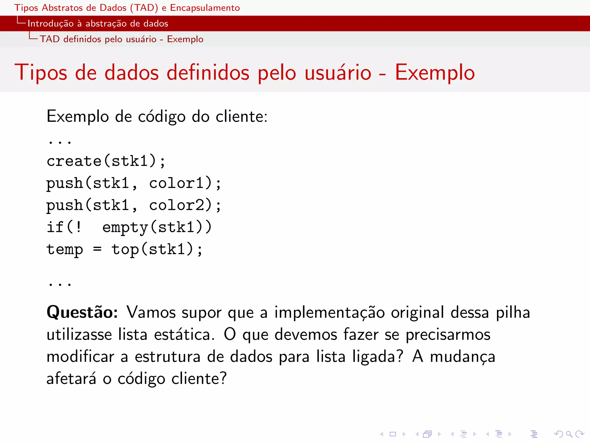 Tipos Abstratos de Dados (TAD) e Encapsulamento
  Introdu¸˜o ` abstra¸˜o de dados
         ca a        ca
     TAD deﬁnidos pelo usu´rio - Exemplo
                          a


Tipos de dados deﬁnidos pelo usu´rio - Exemplo
                                a
      Exemplo de c´digo do cliente:
                  o
      ...
      create(stk1);
      push(stk1, color1);
      push(stk1, color2);
      if(! empty(stk1))
      temp = top(stk1);
      ...
      Quest˜o: Vamos supor que a implementa¸˜o original dessa pilha
              a                                  ca
      utilizasse lista est´tica. O que devemos fazer se precisarmos
                          a
      modiﬁcar a estrutura de dados para lista ligada? A mudan¸a  c
      afetar´ o c´digo cliente?
             a     o
 