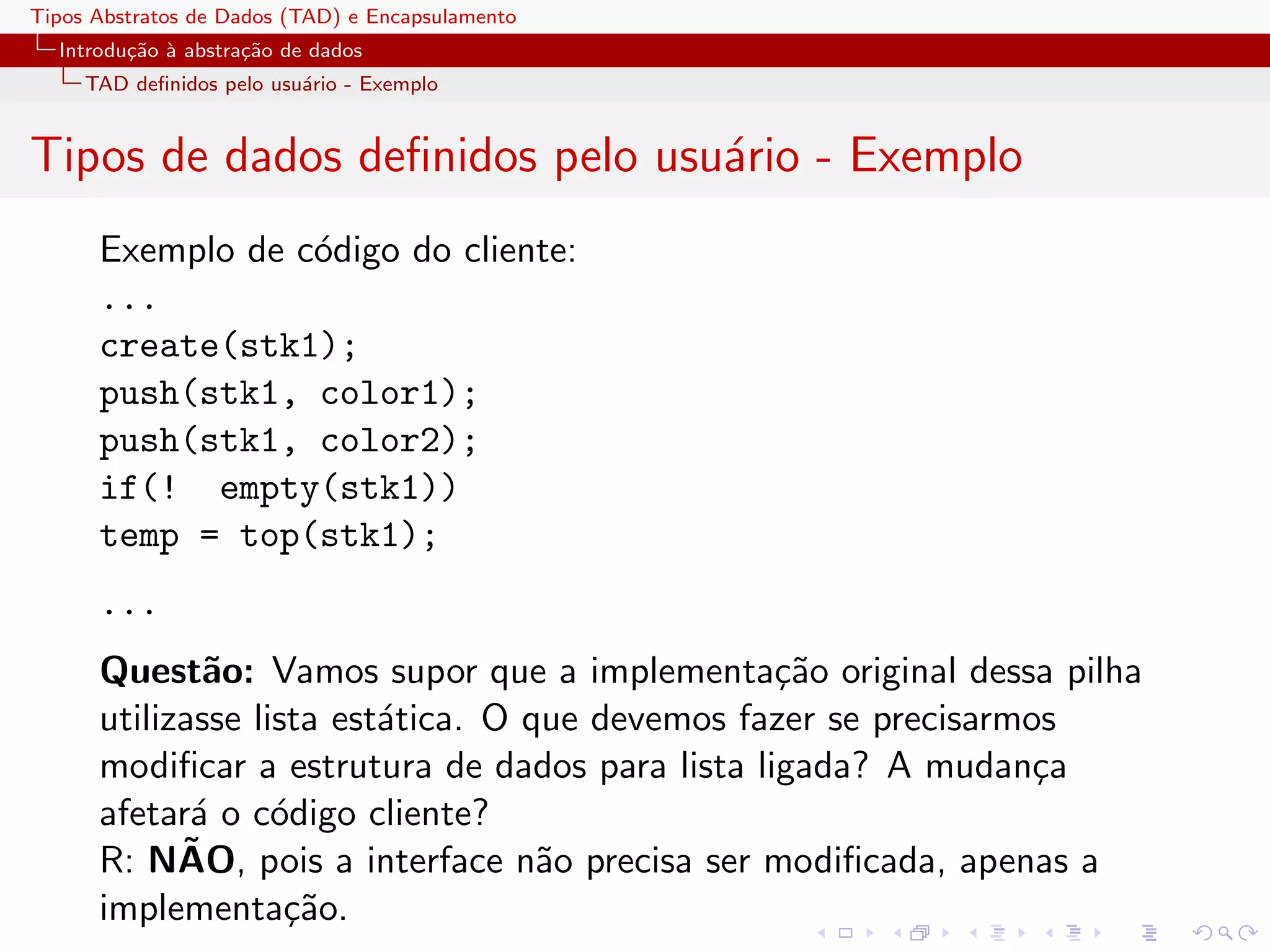 Tipos Abstratos de Dados (TAD) e Encapsulamento
  Introdu¸˜o ` abstra¸˜o de dados
         ca a        ca
     TAD deﬁnidos pelo usu´rio - Exemplo
                          a


Tipos de dados deﬁnidos pelo usu´rio - Exemplo
                                a
      Exemplo de c´digo do cliente:
                  o
      ...
      create(stk1);
      push(stk1, color1);
      push(stk1, color2);
      if(! empty(stk1))
      temp = top(stk1);
      ...
      Quest˜o: Vamos supor que a implementa¸˜o original dessa pilha
              a                                  ca
      utilizasse lista est´tica. O que devemos fazer se precisarmos
                          a
      modiﬁcar a estrutura de dados para lista ligada? A mudan¸a  c
      afetar´ o c´digo cliente?
             a     o
            ˜
      R: NAO, pois a interface n˜o precisa ser modiﬁcada, apenas a
                                    a
      implementa¸˜o.ca
 