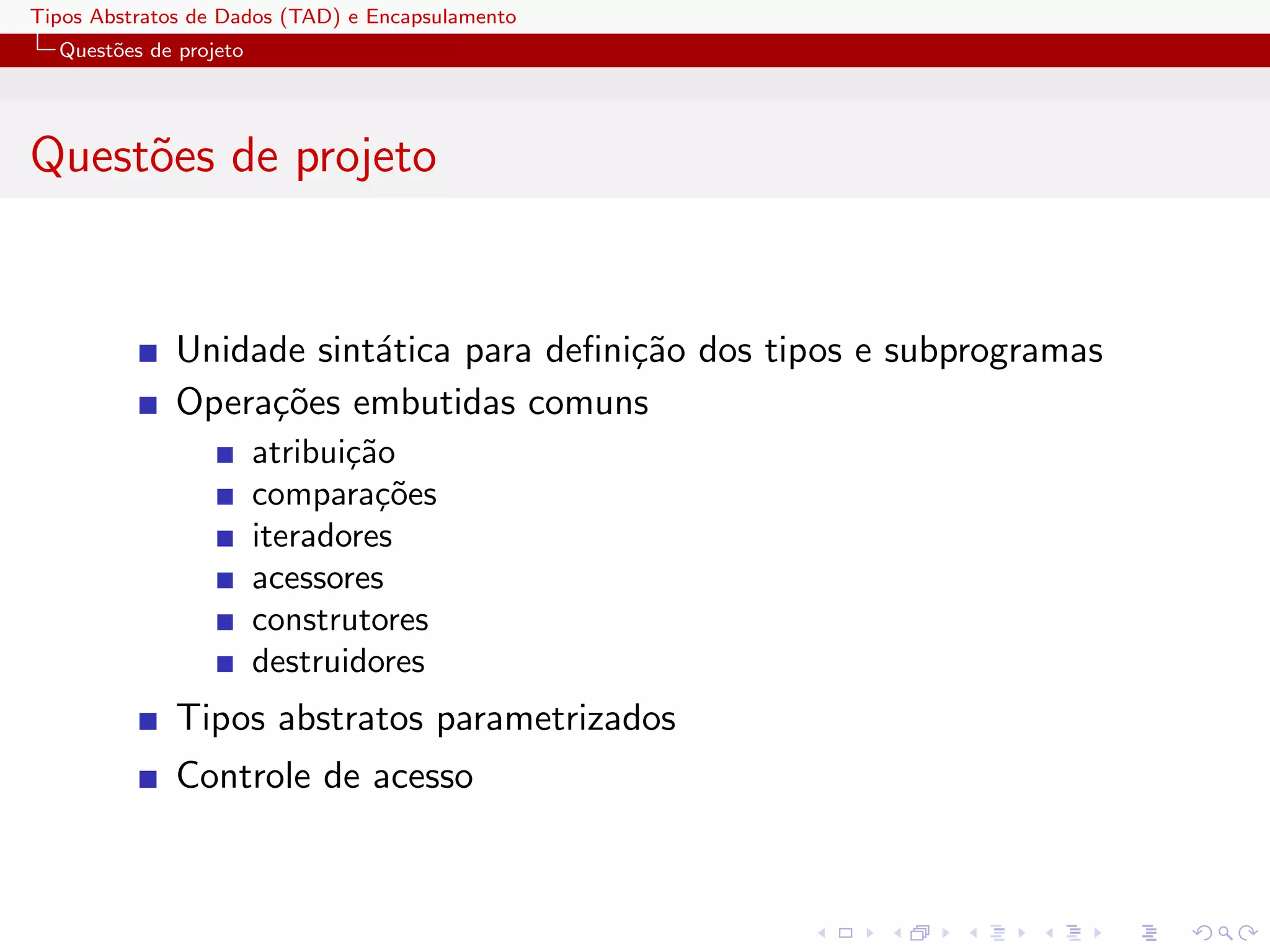 Tipos Abstratos de Dados (TAD) e Encapsulamento
  Quest˜es de projeto
       o




Quest˜es de projeto
     o


              Unidade sint´tica para deﬁni¸˜o dos tipos e subprogramas
                          a               ca
              Opera¸˜es embutidas comuns
                   co
                        atribui¸˜o
                               ca
                        compara¸˜es
                                 co
                        iteradores
                        acessores
                        construtores
                        destruidores
              Tipos abstratos parametrizados
              Controle de acesso
 