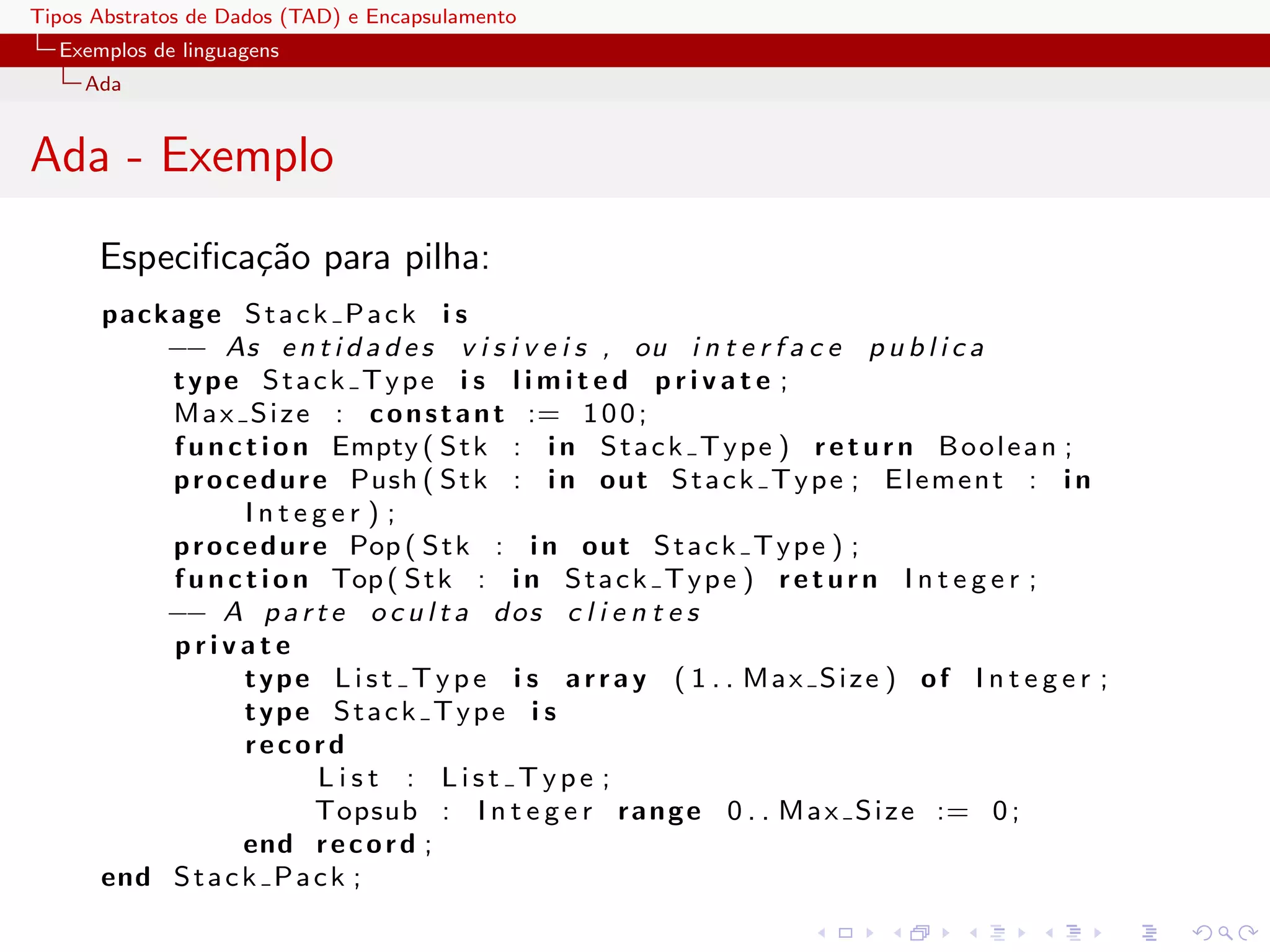 Tipos Abstratos de Dados (TAD) e Encapsulamento
  Exemplos de linguagens
     Ada


Ada - Exemplo
      Especiﬁca¸˜o para pilha:
               ca
      package S t a c k P a c k i s
          −− As e n t i d a d e s v i s i v e i s , ou i n t e r f a c e p u b l i c a
          type Stack Type i s l i m i t e d p r i v a t e ;
          M a x S i z e : c o n s t a n t := 1 0 0 ;
          f u n c t i o n Empty ( S t k : i n S t a c k T y p e ) r e t u r n B o o l e a n ;
          p r o c e d u r e Push ( S t k : i n o ut S t a c k T y p e ; E l e m e n t : i n
                  Integer ) ;
          p r o c e d u r e Pop ( S t k : i n o ut S t a c k T y p e ) ;
          f u n c t i o n Top ( S t k : i n S t a c k T y p e ) r e t u r n I n t e g e r ;
          −− A p a r t e o c u l t a d o s c l i e n t e s
          private
                  type L i s t T y p e i s a r r a y ( 1 . . Max Size ) of I n t e g e r ;
                  type Stack Type i s
                  record
                          List : List Type ;
                          Topsub : I n t e g e r r a n g e 0 . . M a x S i z e := 0 ;
                  end r e c o r d ;
      end S t a c k P a c k ;
 