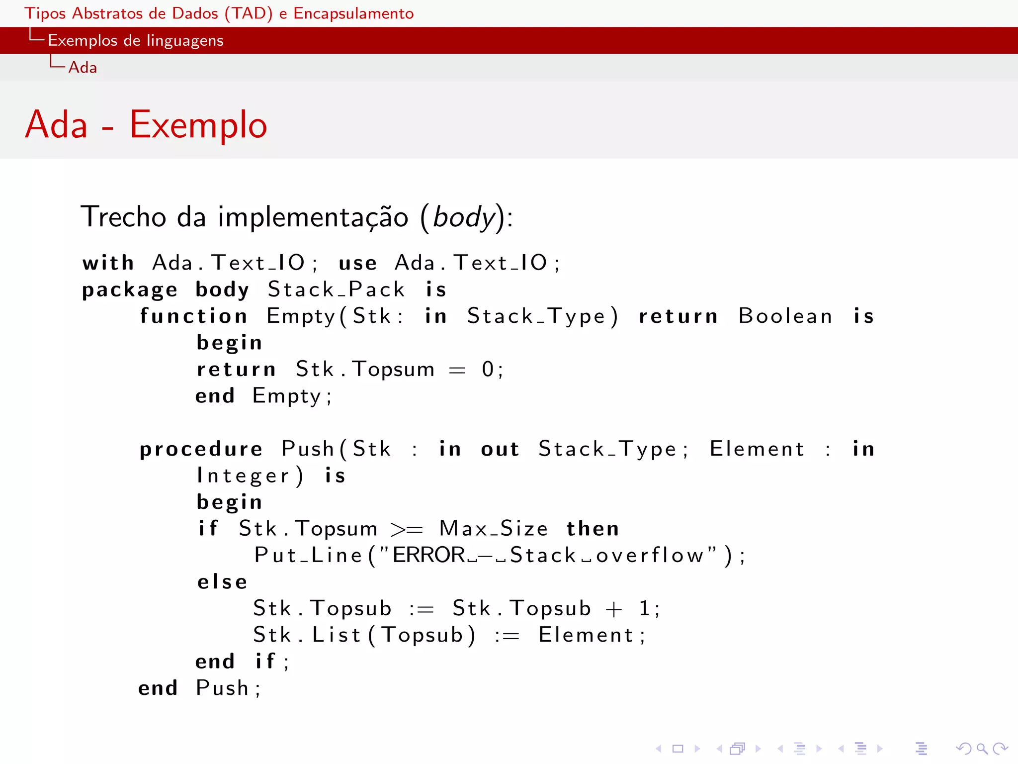 Tipos Abstratos de Dados (TAD) e Encapsulamento
  Exemplos de linguagens
     Ada


Ada - Exemplo

      Trecho da implementa¸˜o (body):
                          ca
      w i t h Ada . T e x t I O ; u s e Ada . T e x t I O ;
      package body S t a c k P a c k i s
             f u n c t i o n Empty ( S t k : i n S t a c k T y p e ) r e t u r n B o o l e a n i s
                     begin
                     r e t u r n S t k . Topsum = 0 ;
                    end Empty ;

             p r o c e d u r e Push ( S t k : i n o ut S t a c k T y p e ; E l e m e n t : i n
                     Integer ) is
                     begin
                     i f S t k . Topsum >= M a x S i z e t h e n
                             P u t L i n e ( ”ERROR − S t a c k o v e r f l o w ” ) ;
                     else
                             S t k . Topsub := S t k . Topsub + 1 ;
                             S t k . L i s t ( Topsub ) := E l e m e n t ;
                     end i f ;
             end Push ;
 