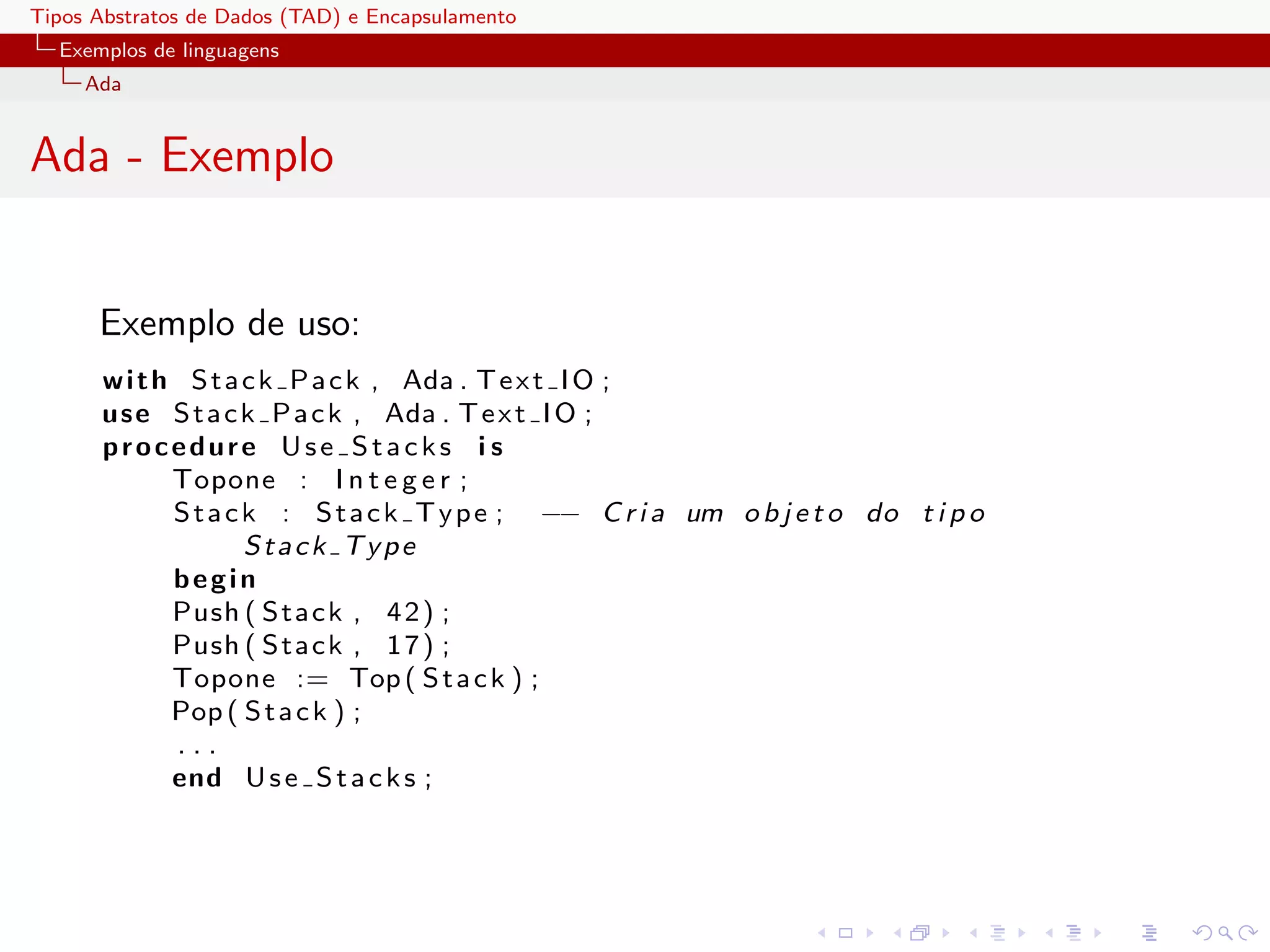 Tipos Abstratos de Dados (TAD) e Encapsulamento
  Exemplos de linguagens
     Ada


Ada - Exemplo


      Exemplo de uso:
      w i t h S t a c k P a c k , Ada . T e x t I O ;
      u s e S t a c k P a c k , Ada . T e x t I O ;
      procedure Use Stacks i s
             Topone : I n t e g e r ;
             S t a c k : S t a c k T y p e ; −− C r i a um o b j e t o do t i p o
                     Stack Type
             begin
             Push ( S t a c k , 4 2 ) ;
             Push ( S t a c k , 1 7 ) ;
             Topone := Top ( S t a c k ) ;
             Pop ( S t a c k ) ;
             ...
             end U s e S t a c k s ;
 