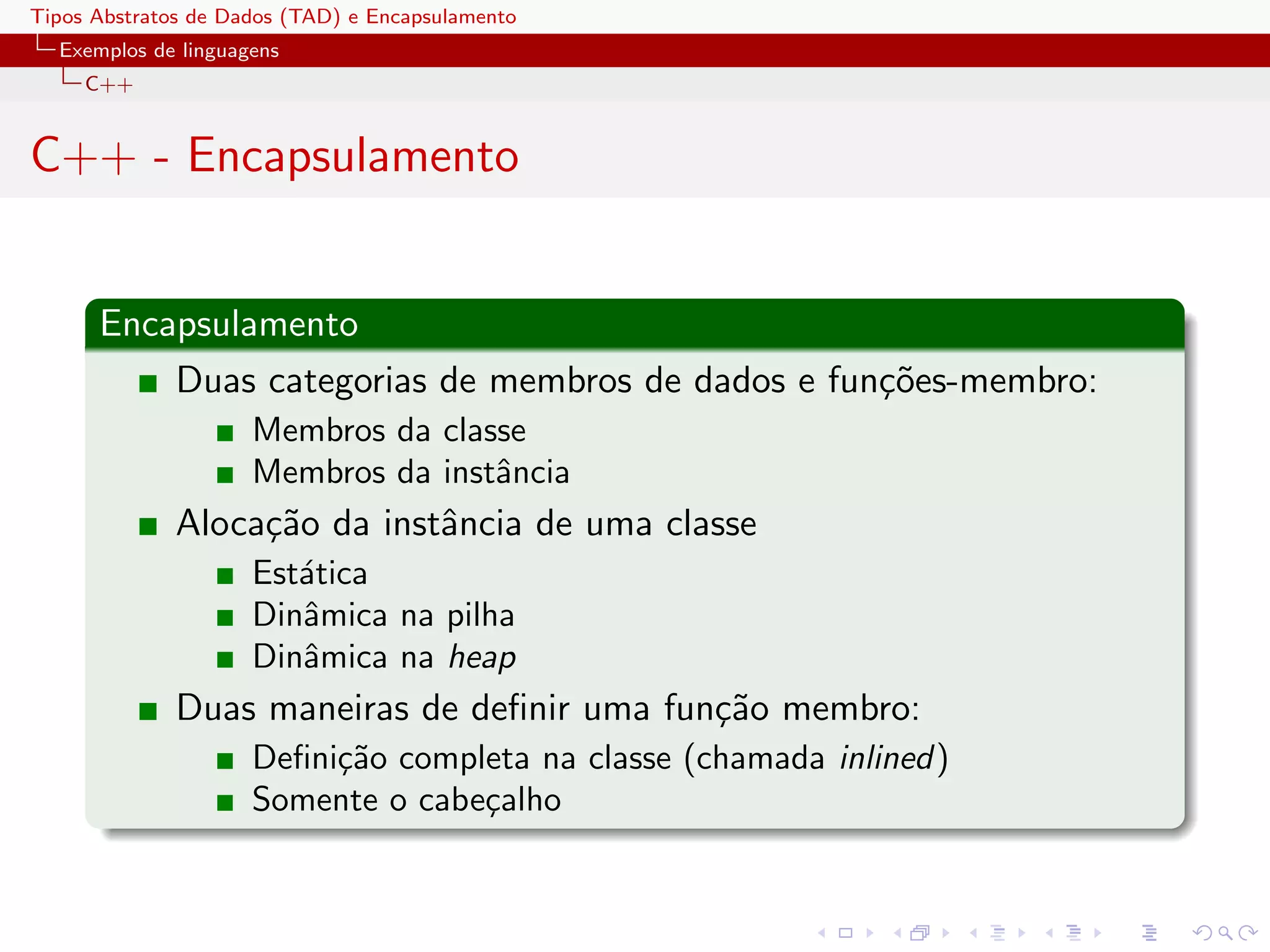 Tipos Abstratos de Dados (TAD) e Encapsulamento
  Exemplos de linguagens
     C++


C++ - Encapsulamento


      Encapsulamento
          Duas categorias de membros de dados e fun¸˜es-membro:
                                                   co
                     Membros da classe
                     Membros da instˆncia
                                    a
              Aloca¸˜o da instˆncia de uma classe
                   ca         a
                     Est´tica
                        a
                     Dinˆmica na pilha
                        a
                     Dinˆmica na heap
                        a
              Duas maneiras de deﬁnir uma fun¸˜o membro:
                                             ca
                     Deﬁni¸˜o completa na classe (chamada inlined)
                          ca
                     Somente o cabe¸alho
                                   c
 