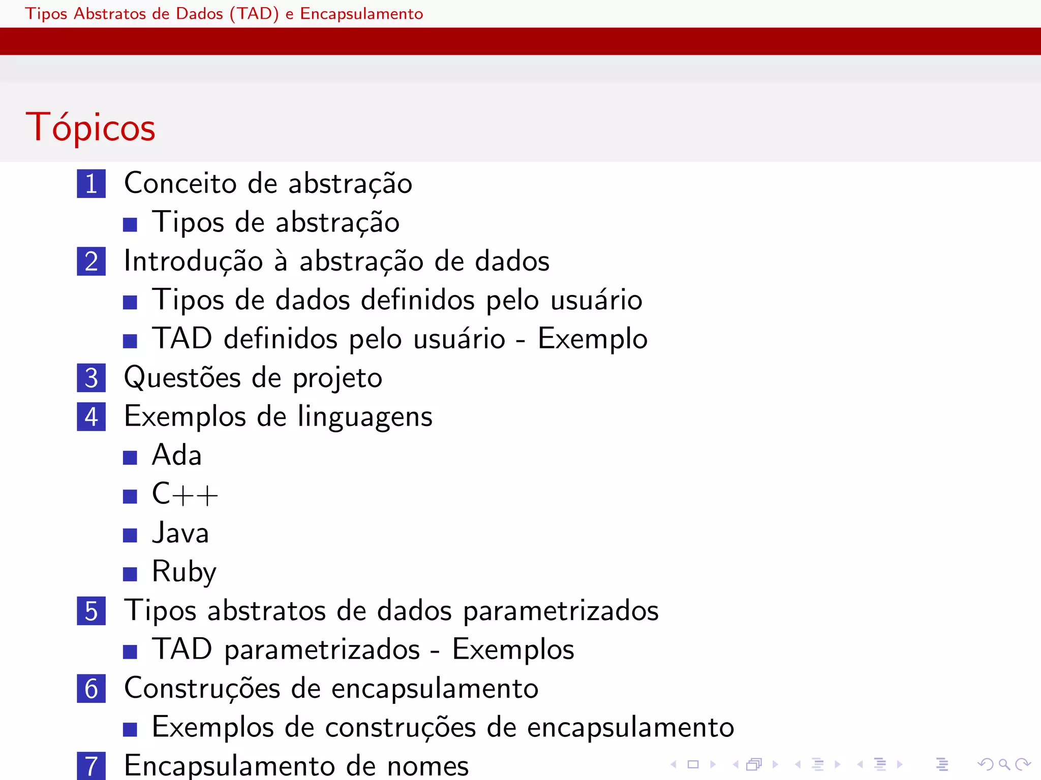 Tipos Abstratos de Dados (TAD) e Encapsulamento




T´picos
 o
       1 Conceito de abstra¸˜o
                           ca
              Tipos de abstra¸˜o
                             ca
       2 Introdu¸˜o ` abstra¸˜o de dados
                ca a        ca
             Tipos de dados deﬁnidos pelo usu´rio
                                              a
             TAD deﬁnidos pelo usu´rio - Exemplo
                                    a
       3   Quest˜es de projeto
                o
       4   Exemplos de linguagens
             Ada
             C++
             Java
             Ruby
       5   Tipos abstratos de dados parametrizados
             TAD parametrizados - Exemplos
       6   Constru¸˜es de encapsulamento
                  co
             Exemplos de constru¸˜es de encapsulamento
                                 co
       7   Encapsulamento de nomes
 